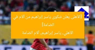 [الأهلى يُعلن شكوى ياسر إبراهيم من آلام في الضامة]  
الأهلي, ياسر إبراهيم, آلام الضامة