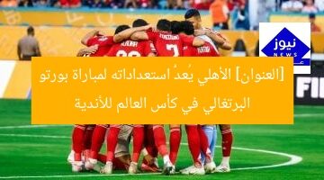 [العنوان] الأهلي يُعدُّ استعداداته لمباراة بورتو البرتغالي في كأس العالم للأندية