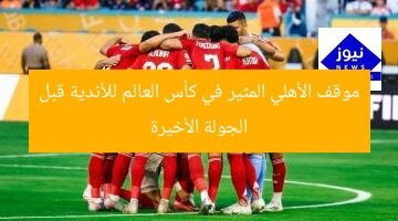 موقف الأهلي المثير في كأس العالم للأندية قبل الجولة الأخيرة