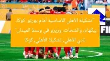 “تشكيلة الأهلي الأساسية أمام بورتو: كوكا، بيكهام، والشحات، وزيزو في وسط الميدان”  
نادي الأهلي, تشكيلة الأهلي, كوكا