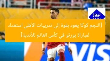[النجم كوكا يعود بقوة إلى تدريبات الأهلي استعداد لمباراة بورتو في كأس العالم للأندية]