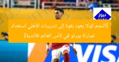 [النجم كوكا يعود بقوة إلى تدريبات الأهلي استعداد لمباراة بورتو في كأس العالم للأندية]