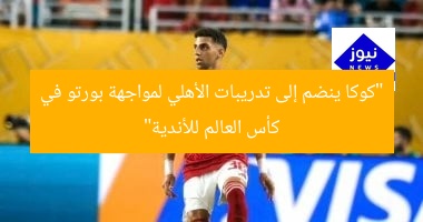 “كوكا ينضم إلى تدريبات الأهلي لمواجهة بورتو في كأس العالم للأندية”