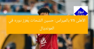 الأهلى vs بالميراس: حسين الشحات يُعزز دوره في المونديال