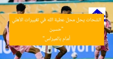 “حسين الشحات يحل محل عطية الله في تغييرات الأهلي أمام بالميراس”