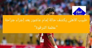 طبيب الأهلى يكشف حالة إمام عاشور بعد إجراء جراحة “عظمة الترقوة”