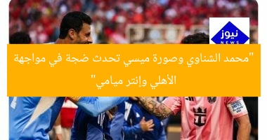 “محمد الشناوي وصورة ميسي تحدث ضجة في مواجهة الأهلي وإنتر ميامي”