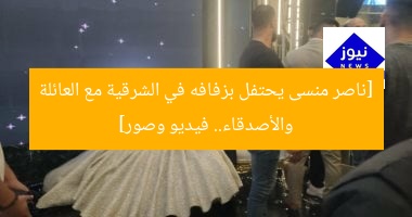 [ناصر منسى يحتفل بزفافه في الشرقية مع العائلة والأصدقاء.. فيديو وصور]