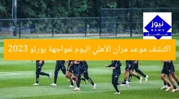 اكتشف موعد مران الأهلي اليوم لمواجهة بورتو 2023