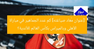 [عنوان مُعاد صياغته] كم عدد الجماهير في مباراة الأهلي وبالميراس بكأس العالم للأندية؟