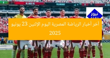 أخر أخبار الرياضة المصرية اليوم الإثنين 23 يونيو 2025