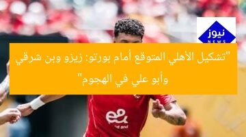 “تشكيل الأهلي المتوقع أمام بورتو: زيزو وبن شرقي وأبو علي في الهجوم”