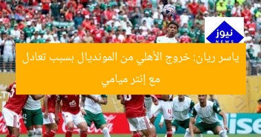 ياسر ريان: خروج الأهلي من المونديال بسبب تعادل مع إنتر ميامي