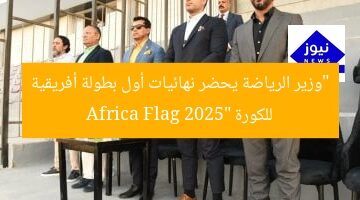 “وزير الرياضة يحضر نهائيات أول بطولة أفريقية للكورة Africa Flag 2025”