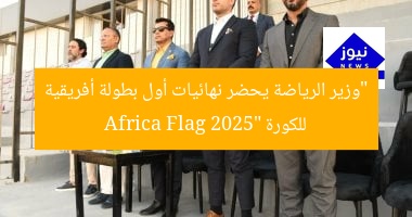 “وزير الرياضة يحضر نهائيات أول بطولة أفريقية للكورة Africa Flag 2025”