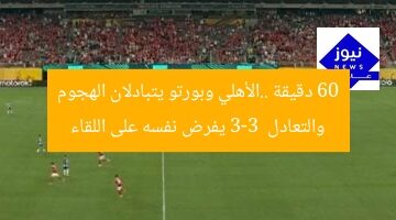 60 دقيقة ..الأهلي وبورتو يتبادلان الهجوم والتعادل 3-3  يفرض نفسه على اللقاء