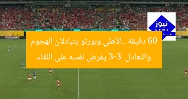 60 دقيقة ..الأهلي وبورتو يتبادلان الهجوم والتعادل 3-3 يفرض نفسه على اللقاء
