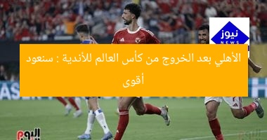 الأهلي بعد الخروج من كأس العالم للأندية : سنعود أقوى