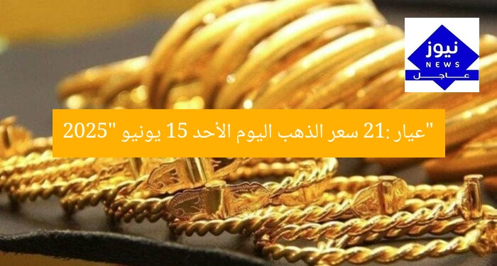 “عيار 21: سعر الذهب اليوم الأحد 15 يونيو 2025”