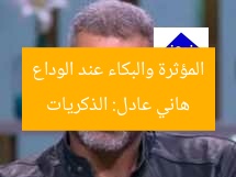 هاني عادل: الذكريات المؤثرة والبكاء عند الوداع