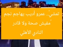 «مفيش صحة ولا قادر تمشي».. عمرو أديب يهاجم نجم النادي الأهلي