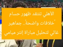«خلافات واضحة».. جماهير الأهلي تنتقد ظهور حسام غالي لتحليل مباراة إنتر ميامي