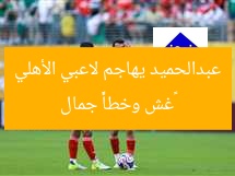 «غش وخطأ» جمال عبدالحميد يهاجم لاعبي الأهلي