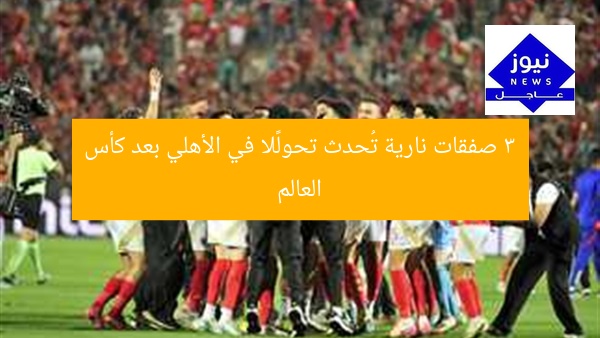 3 صفقات نارية تُحدث تحولًا في الأهلي بعد كأس العالم