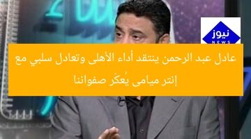 عادل عبد الرحمن ينتقد أداء الأهلى وتعادل سلبي مع إنتر ميامى يُعكّر صفواننا