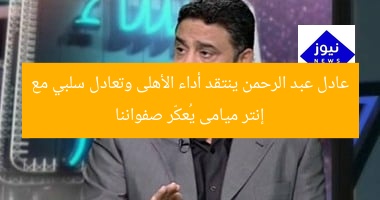 عادل عبد الرحمن ينتقد أداء الأهلى وتعادل سلبي مع إنتر ميامى يُعكّر صفواننا