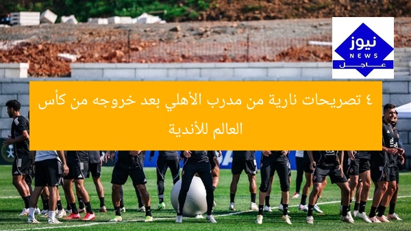 4 تصريحات نارية من مدرب الأهلي بعد خروجه من كأس العالم للأندية