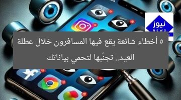 5 أخطاء شائعة يقع فيها المسافرون خلال عطلة العيد.. تجنّبها لتحمي بياناتك