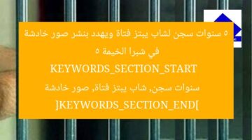 5 سنوات سجن لشاب يبتز فتاة ويهدد بنشر صور خادشة في شبرا الخيمة  
KEYWORDS_SECTION_START  
5 سنوات سجن, شاب يبتز فتاة, صور خادشة  
[KEYWORDS_SECTION_END]