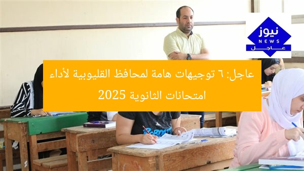 عاجل: 6 توجيهات هامة لمحافظ القليوبية لأداء امتحانات الثانوية 2025