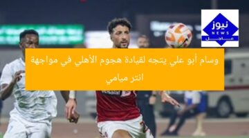 وسام أبو علي يتجه لقيادة هجوم الأهلي في مواجهة انتر ميامي