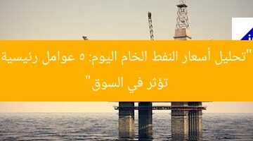“تحليل أسعار النفط الخام اليوم: 5 عوامل رئيسية تؤثر في السوق”