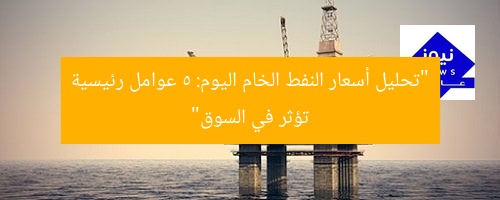 “تحليل أسعار النفط الخام اليوم: 5 عوامل رئيسية تؤثر في السوق”