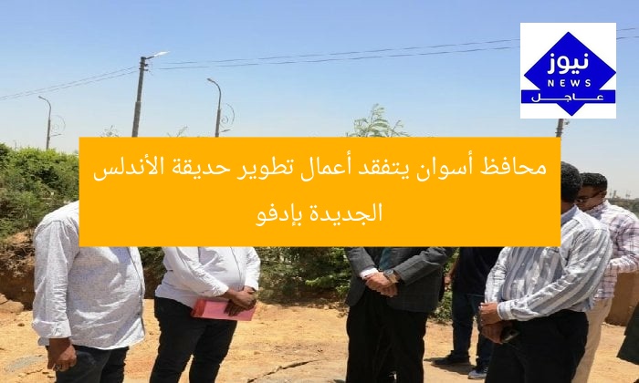 محافظ أسوان يتفقد أعمال تطوير حديقة الأندلس الجديدة بإدفو