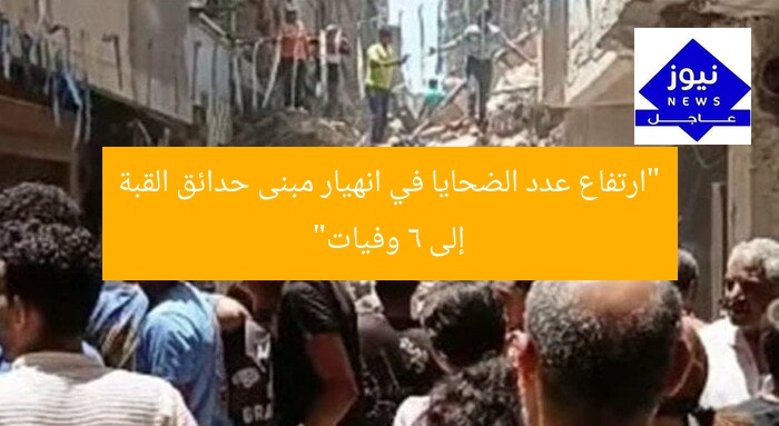 “ارتفاع عدد الضحايا في انهيار مبنى حدائق القبة إلى 6 وفيات”