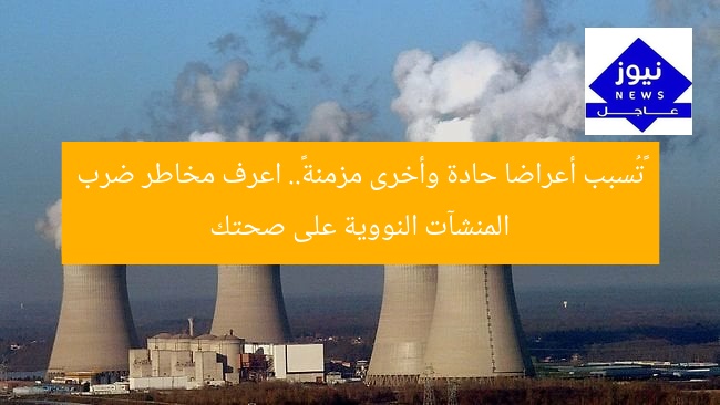 «تُسبب أعراضا حادة وأخرى مزمنة».. اعرف مخاطر ضرب المنشآت النووية على صحتك