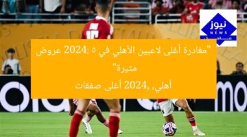 رحيل أغلى صفقات الأهلي 2024: 5 عروض عاجلة