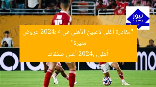 رحيل أغلى صفقات الأهلي 2024: 5 عروض عاجلة