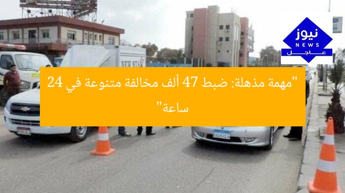 “مهمة مذهلة: ضبط 47 ألف مخالفة متنوعة في 24 ساعة”