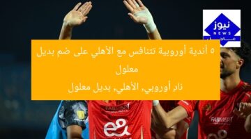 5 أندية أوروبية تتنافس مع الأهلي على ضم بديل معلول  
نادٍ أوروبي, الأهلي, بديل معلول