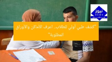 “كشف طبي أولي للطلاب.. اعرف الأماكن والأوراق المطلوبة”