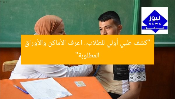 “كشف طبي أولي للطلاب.. اعرف الأماكن والأوراق المطلوبة”