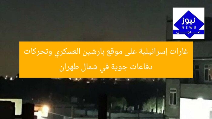 غارات إسرائيلية على موقع بارشين العسكري وتحركات دفاعات جوية في شمال طهران