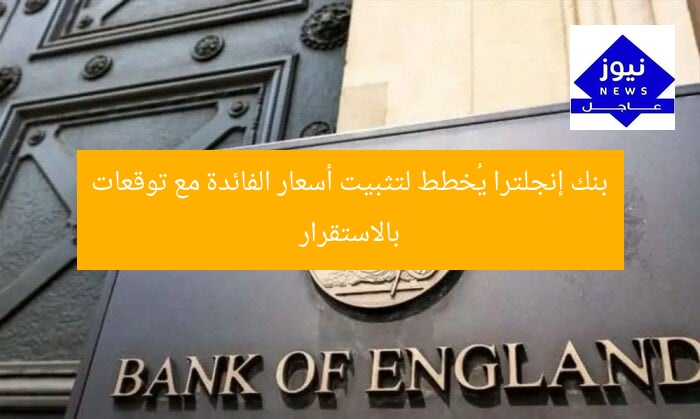 بنك إنجلترا يُخطط لتثبيت أسعار الفائدة مع توقعات بالاستقرار