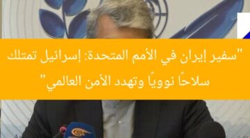 “سفير إيران في الأمم المتحدة: إسرائيل تمتلك سلاحًا نوويًا وتهدد الأمن العالمي”