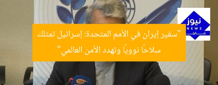 “سفير إيران في الأمم المتحدة: إسرائيل تمتلك سلاحًا نوويًا وتهدد الأمن العالمي”